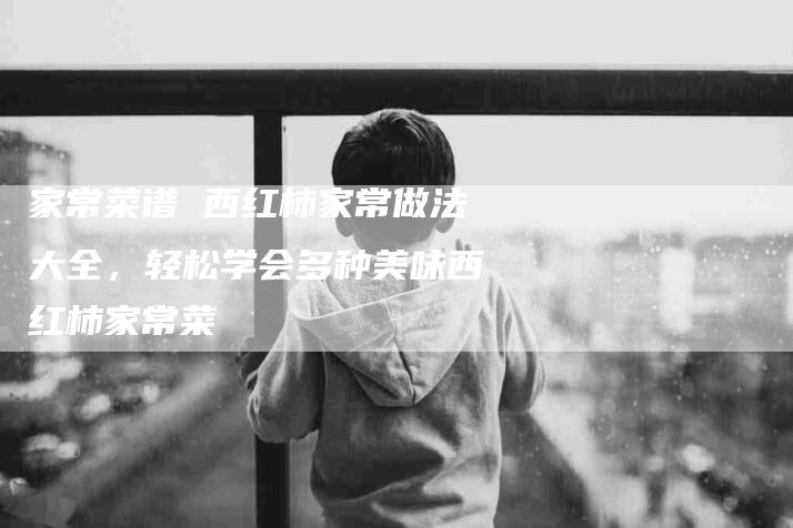家常菜谱 西红柿家常做法大全，轻松学会多种美味西红柿家常菜-家政服务网