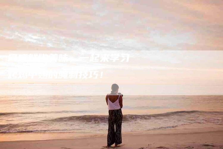 口感鲜嫩美味，一起来学习烤鸡中翅的腌制技巧！-家政服务网