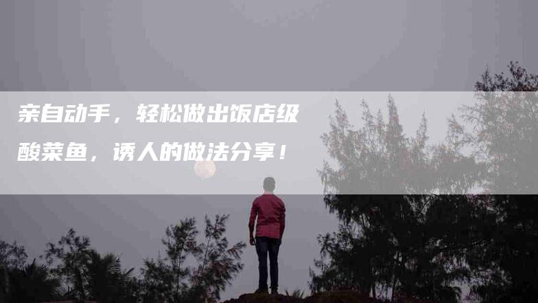 亲自动手，轻松做出饭店级酸菜鱼，诱人的做法分享！-家政服务网