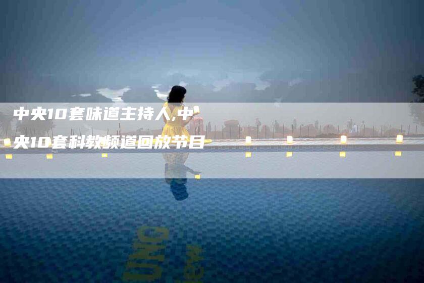 中央10套味道主持人,中央10套科教频道回放节目-家政服务网