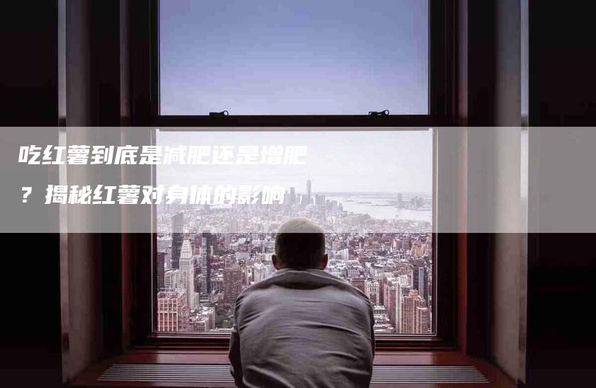 吃红薯到底是减肥还是增肥?揭秘红薯对身体的影响-家政服务网