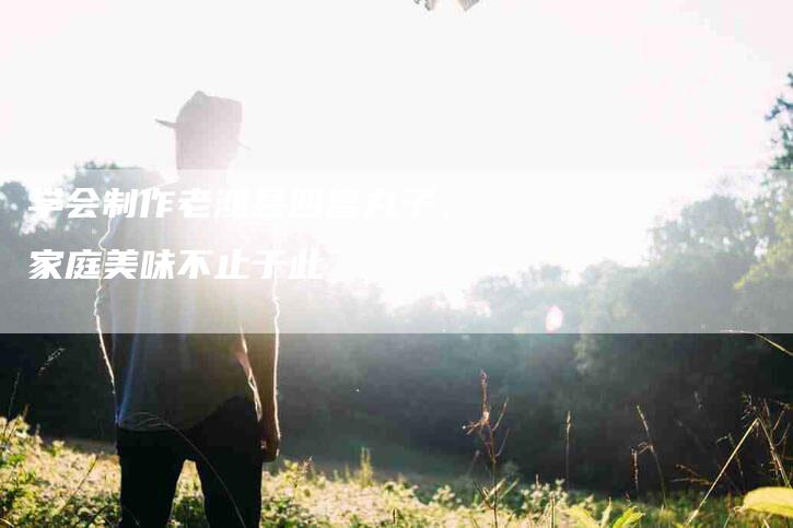 学会制作老潍县四喜丸子，家庭美味不止于此-家政服务网