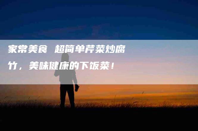 家常美食 超简单芹菜炒腐竹，美味健康的下饭菜！-家政服务网