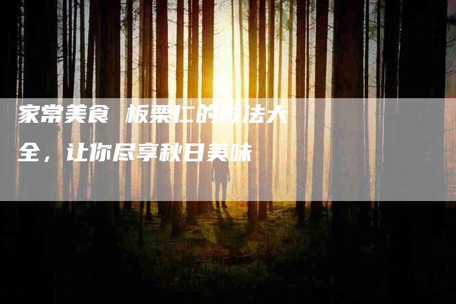 家常美食 板栗仁的做法大全,让你尽享秋日美味-家政服务网