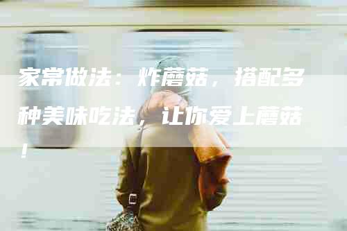 家常做法：炸蘑菇，搭配多种美味吃法，让你爱上蘑菇！-家政服务网