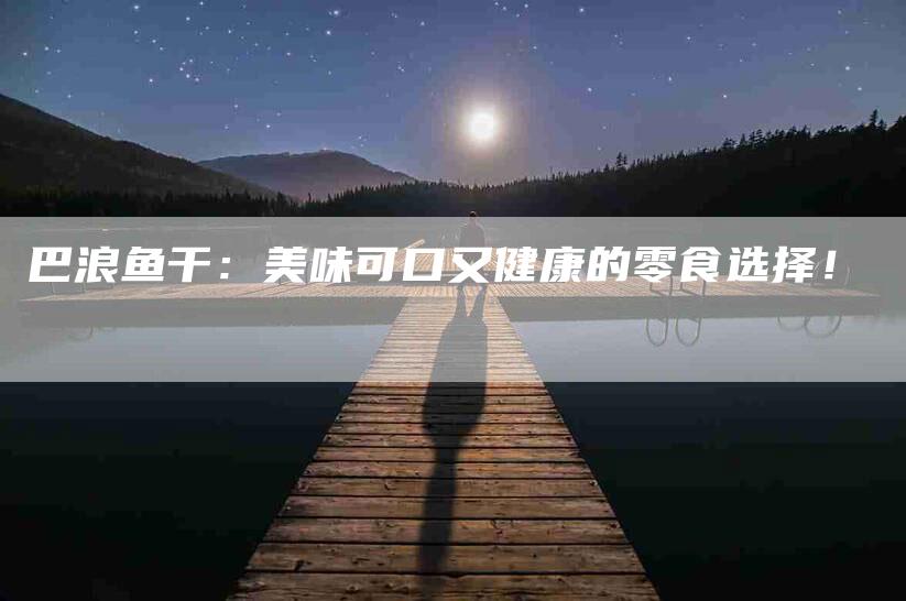巴浪鱼干：美味可口又健康的零食选择！-家政服务网
