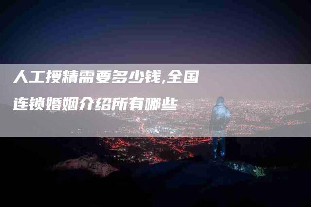 人工授精需要多少钱,全国连锁婚姻介绍所有哪些-家政服务网