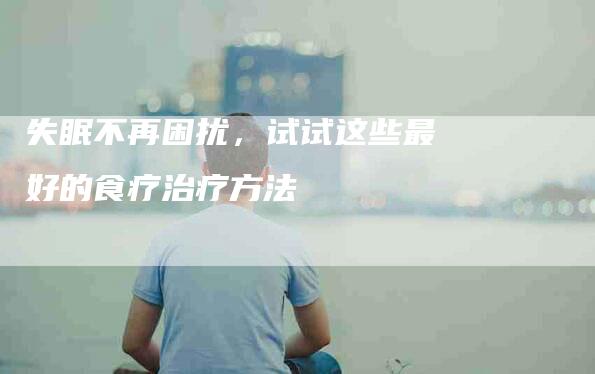 失眠不再困扰，试试这些最好的食疗治疗方法-家政服务网