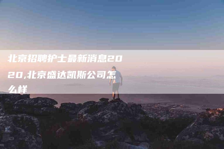 北京招聘护士最新消息2020,北京盛达凯斯公司怎么样