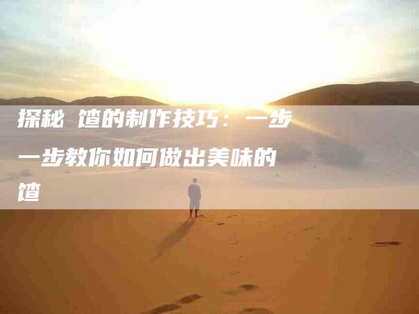 探秘饹馇的制作技巧：一步一步教你如何做出美味的饹馇-家政服务网