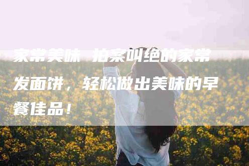家常美味 拍案叫绝的家常发面饼，轻松做出美味的早餐佳品！-家政服务网