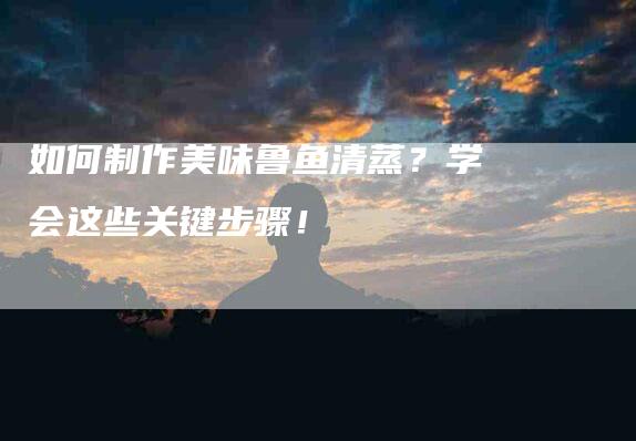如何制作美味鲁鱼清蒸？学会这些关键步骤！-家政服务网