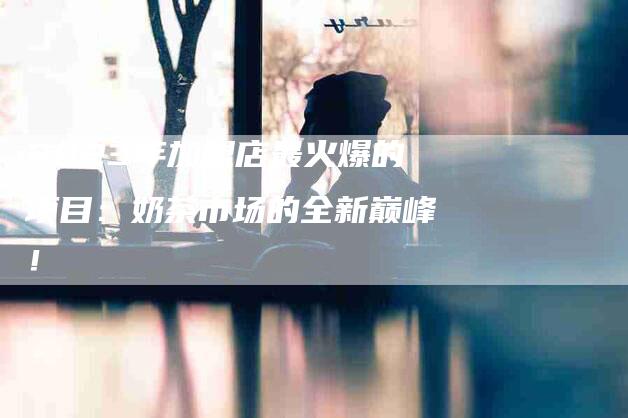 2023年加盟店最火爆的项目：奶茶市场的全新巅峰！-家政服务网