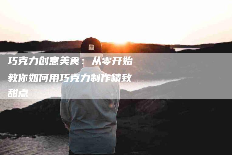 巧克力创意美食：从零开始教你如何用巧克力制作精致甜点-家政服务网