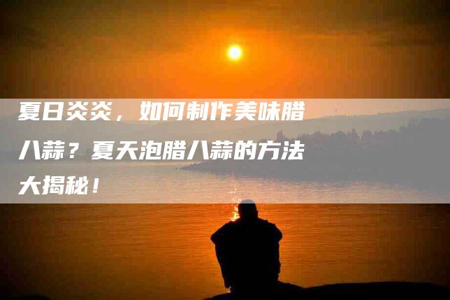 夏日炎炎,如何制作美味腊八蒜?夏天泡腊八蒜的方法大揭秘!-家政服务网