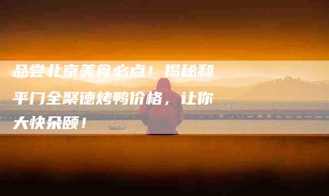 品尝北京美食必点！揭秘和平门全聚德烤鸭价格，让你大快朵颐！-家政服务网