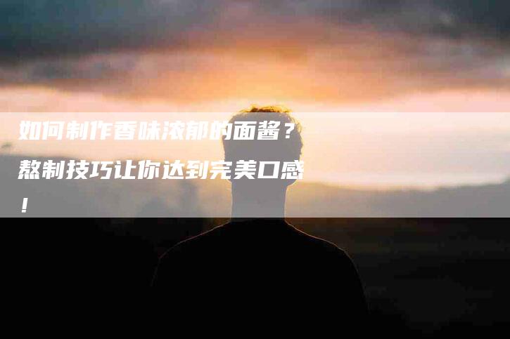如何制作香味浓郁的面酱？熬制技巧让你达到完美口感！-家政服务网