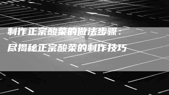 制作正宗酸菜的做法步骤：尽揭秘正宗酸菜的制作技巧