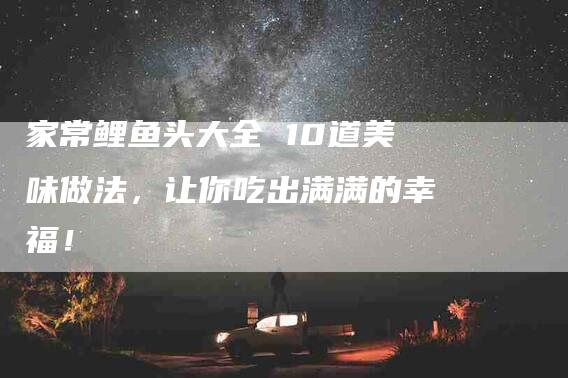 家常鲤鱼头大全 10道美味做法，让你吃出满满的幸福！-家政服务网