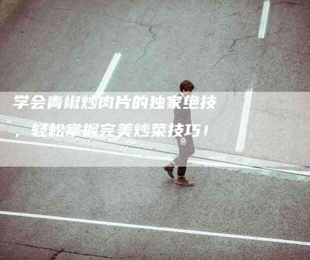 学会青椒炒肉片的独家绝技，轻松掌握完美炒菜技巧！-家政服务网