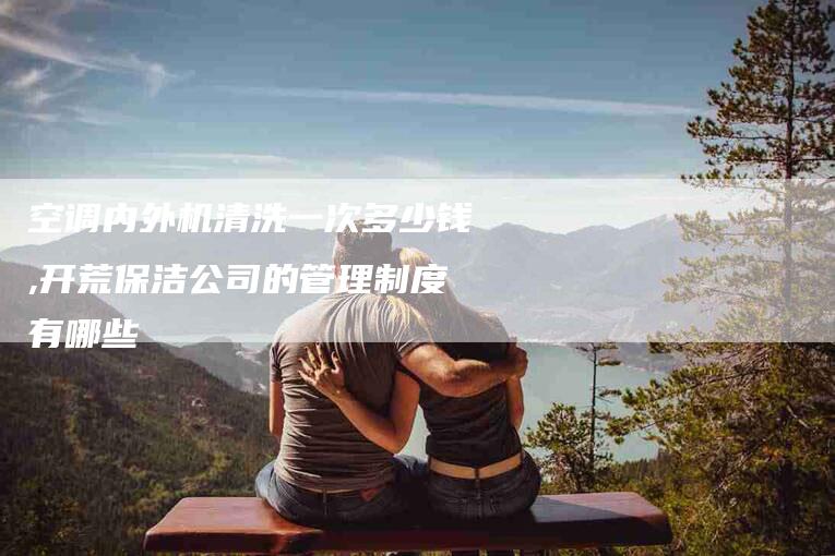 空调内外机清洗一次多少钱,开荒保洁公司的管理制度有哪些-家政服务网