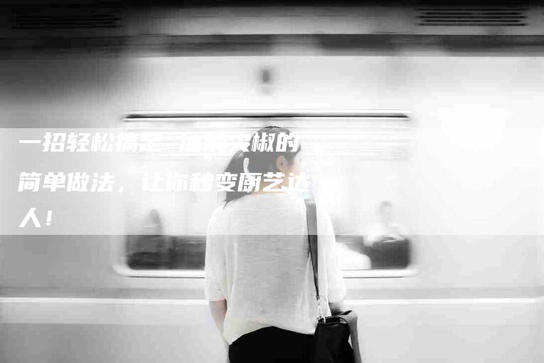 一招轻松搞定 油焖尖椒的简单做法，让你秒变厨艺达人！-家政服务网
