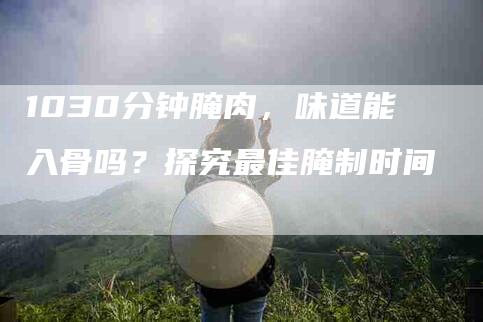 1030分钟腌肉，味道能入骨吗？探究最佳腌制时间-家政服务网