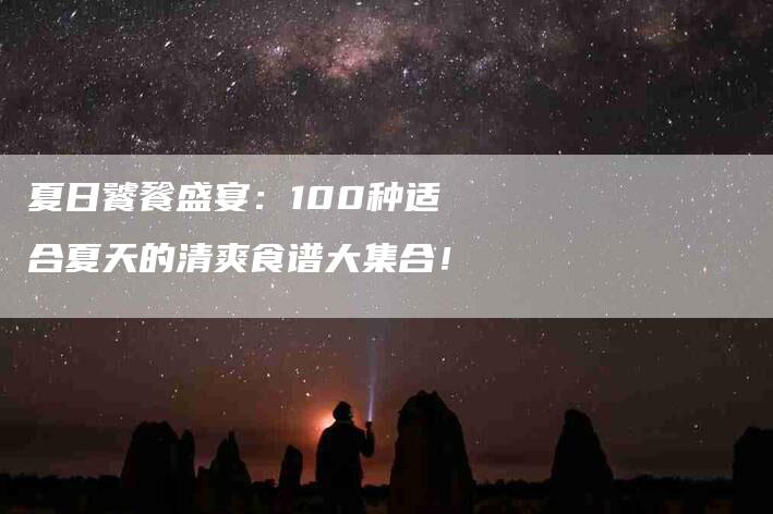 夏日饕餮盛宴：100种适合夏天的清爽食谱大集合！-家政服务网