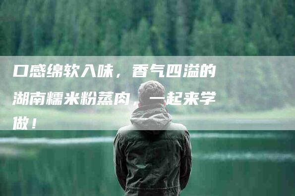 口感绵软入味，香气四溢的湖南糯米粉蒸肉，一起来学做！-家政服务网