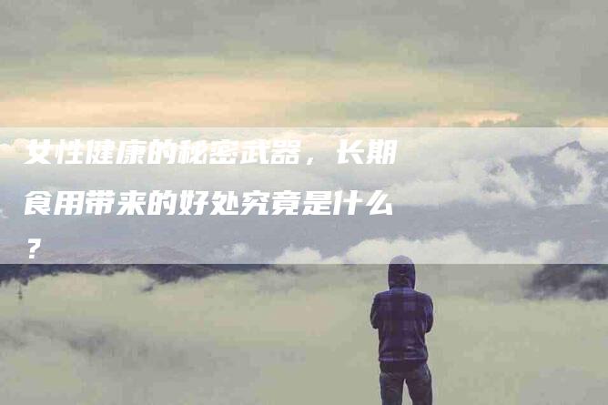 女性健康的秘密武器，长期食用带来的好处究竟是什么？