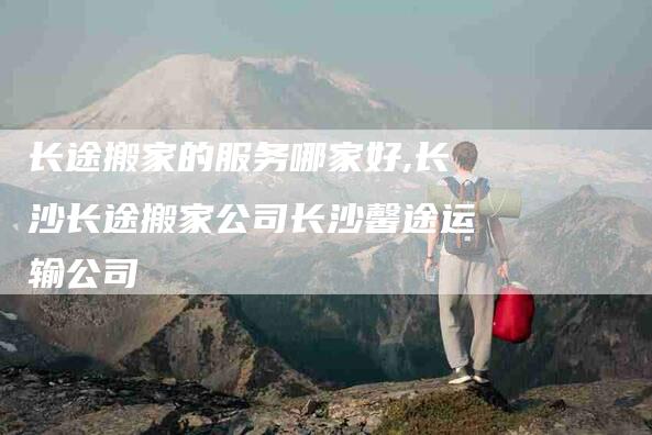 长途搬家的服务哪家好,长沙长途搬家公司长沙馨途运输公司-家政服务网
