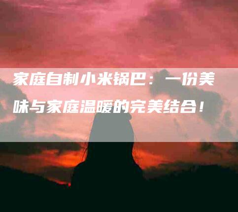 家庭自制小米锅巴：一份美味与家庭温暖的完美结合！-家政服务网