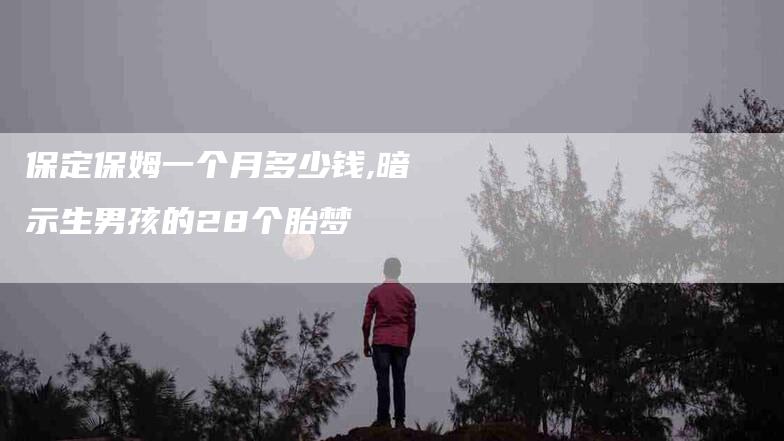 保定保姆一个月多少钱,暗示生男孩的28个胎梦-家政服务网