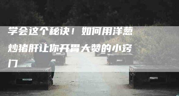 学会这个秘诀！如何用洋葱炒猪肝让你开胃大赞的小窍门-家政服务网