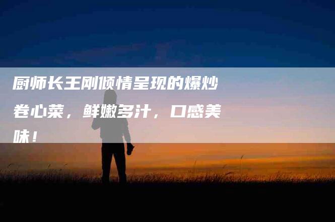 厨师长王刚倾情呈现的爆炒卷心菜，鲜嫩多汁，口感美味！-家政服务网