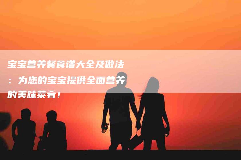 宝宝营养餐食谱大全及做法：为您的宝宝提供全面营养的美味菜肴！-家政服务网