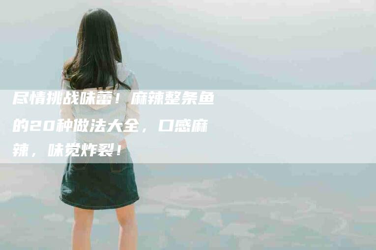 尽情挑战味蕾！麻辣整条鱼的20种做法大全，口感麻辣，味觉炸裂！-家政服务网