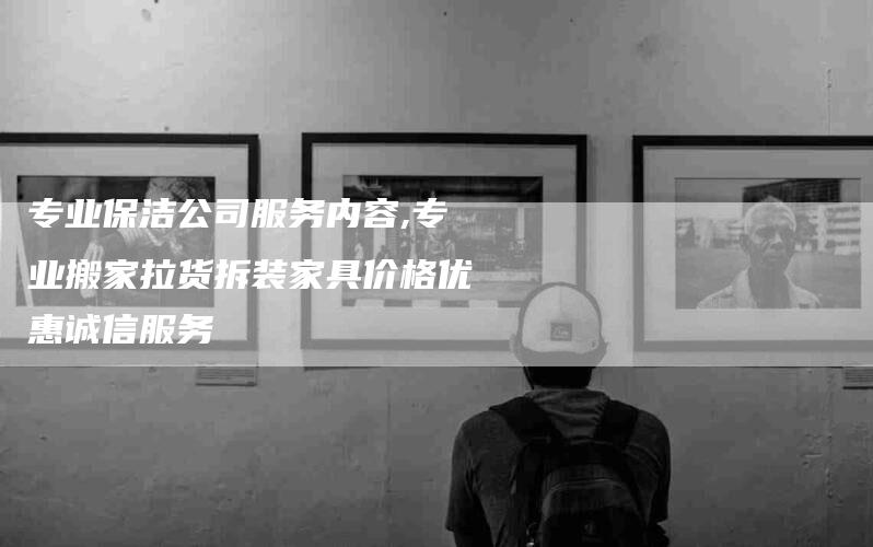 专业保洁公司服务内容,专业搬家拉货拆装家具价格优惠诚信服务