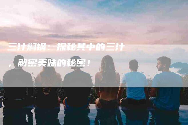 三汁焖锅：探秘其中的三汁，解密美味的秘密！-家政服务网