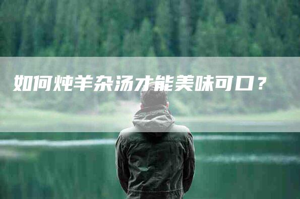 如何炖羊杂汤才能美味可口？-家政服务网