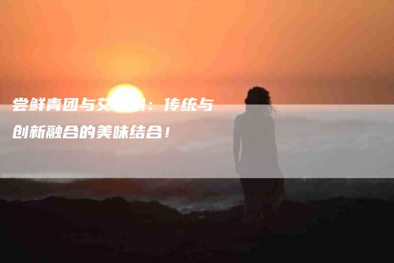 尝鲜青团与艾草粉：传统与创新融合的美味结合！-家政服务网