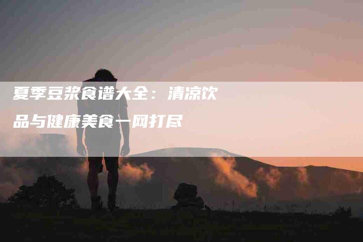 夏季豆浆食谱大全：清凉饮品与健康美食一网打尽-家政服务网