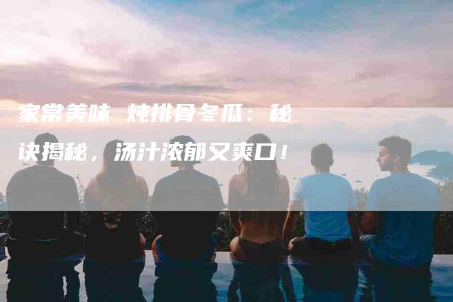 家常美味 炖排骨冬瓜：秘诀揭秘，汤汁浓郁又爽口！-家政服务网