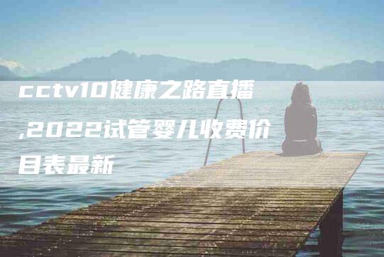 cctv10健康之路直播,2022试管婴儿收费价目表最新-家政服务网