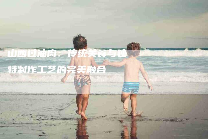 山西过油肉：传统美食与独特制作工艺的完美融合-家政服务网