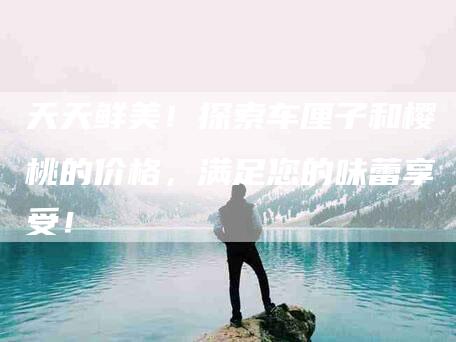 天天鲜美！探索车厘子和樱桃的价格，满足您的味蕾享受！-家政服务网