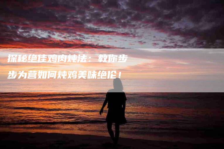 探秘绝佳鸡肉炖法:教你步步为营如何炖鸡美味绝伦!-家政服务网