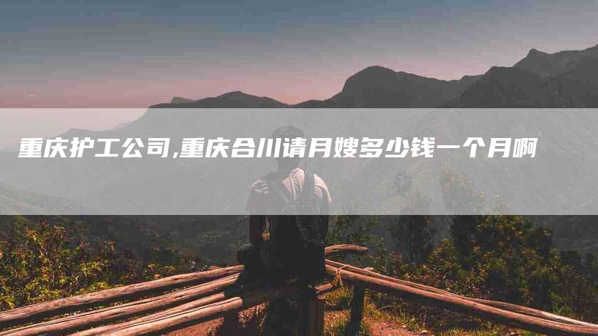 重庆护工公司,重庆合川请月嫂多少钱一个月啊-家政服务网