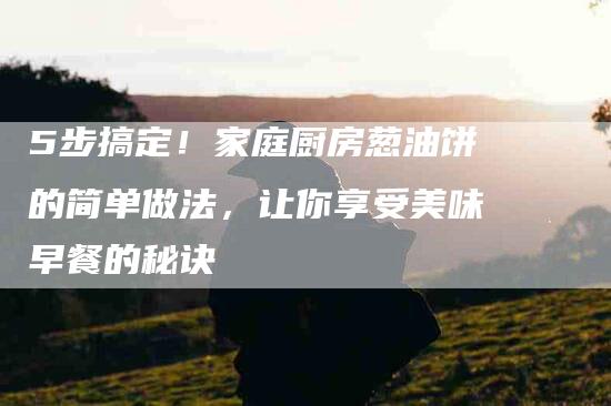 5步搞定！家庭厨房葱油饼的简单做法，让你享受美味早餐的秘诀-家政服务网