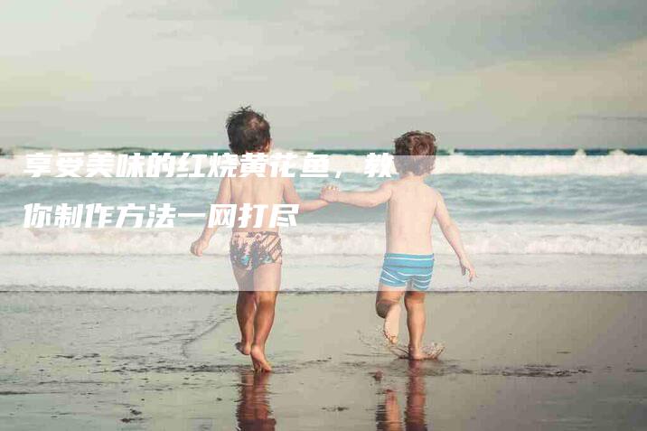 享受美味的红烧黄花鱼，教你制作方法一网打尽-家政服务网